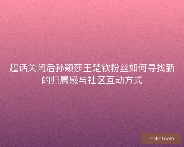 超话关闭后孙颖莎王楚钦粉丝如何寻找新的归属感与社区互动方式
