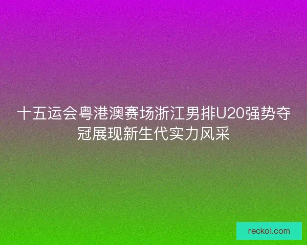十五运会粤港澳赛场浙江男排U20强势夺冠展现新生代实力风采
