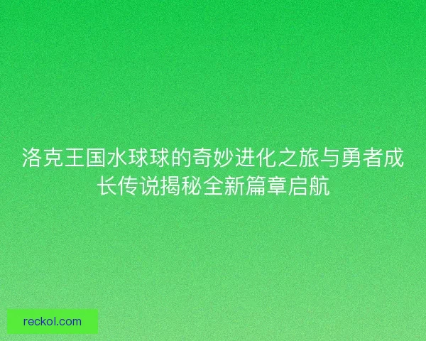洛克王国水球球的奇妙进化之旅与勇者成长传说揭秘全新篇章启航