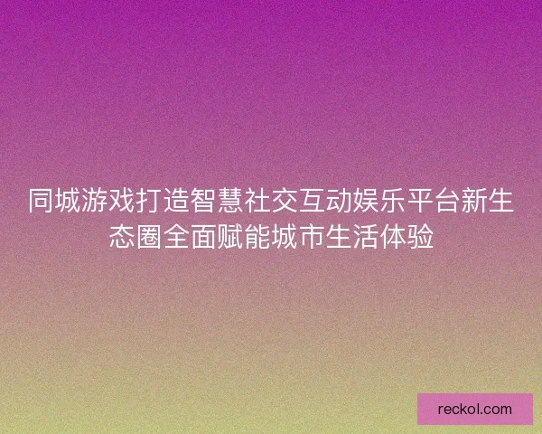 同城游戏打造智慧社交互动娱乐平台新生态圈全面赋能城市生活体验