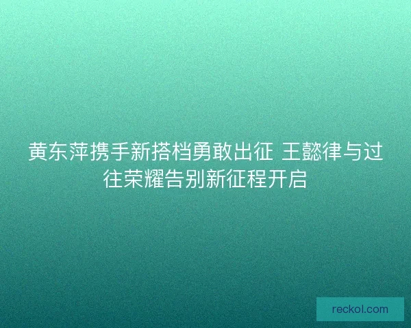 黄东萍携手新搭档勇敢出征 王懿律与过往荣耀告别新征程开启