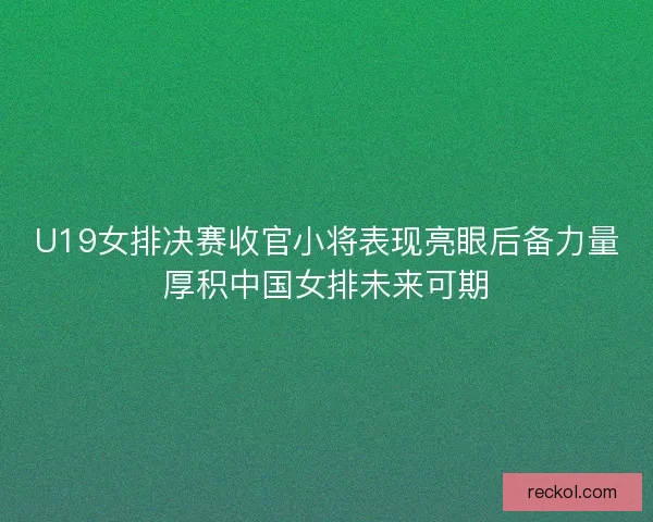 U19女排决赛收官小将表现亮眼后备力量厚积中国女排未来可期