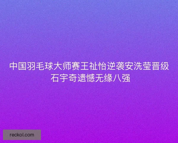 中国羽毛球大师赛王祉怡逆袭安洗莹晋级 石宇奇遗憾无缘八强